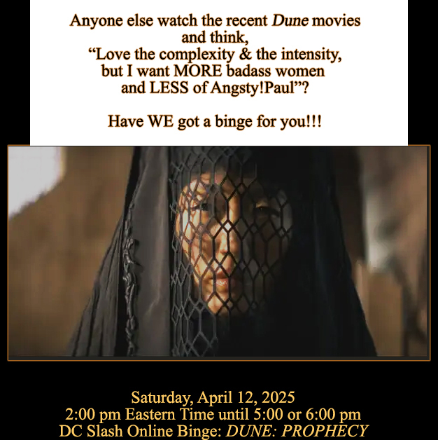 Anyone else watch the recent Dune movies and think, Love the complexity & the intensity, but I want MORE badass women and LESS of Angsty!Paul? Have WE got a binge for you!!! ILLUSTRATION OF WOMAN FROM THE TV SHOW IN BENE GESSERIT GARB Saturday, April 12, 2025 - 2:00 pm Eastern Time until 5:00 or 6:00 pm - DC Slash Online Binge: DUNE: PROPHECY